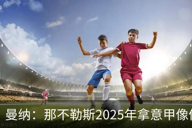 曼纳：那不勒斯2025年拿意甲像做梦，这样的经历无法复制