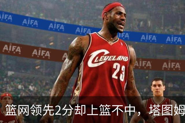 篮网领先2分却上篮不中，塔图姆压哨绝杀