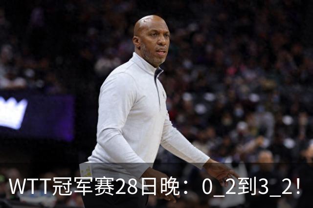 WTT冠军赛28日晚：0 2到3 2！国乒名将让2追3，淘汰韩国名将，晋级16强